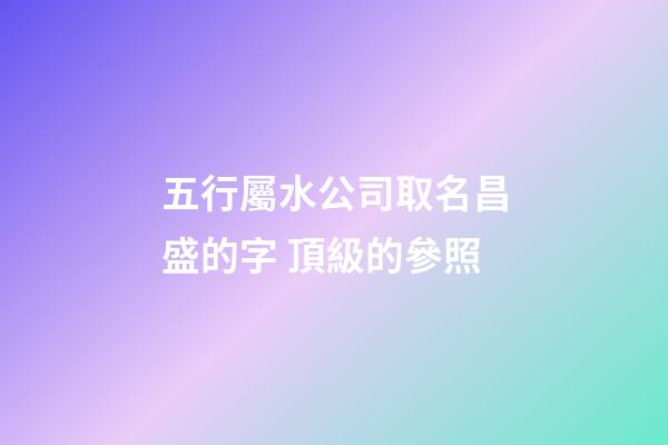 五行屬水公司取名昌盛的字 頂級的參照-第1張-公司起名-玄機派